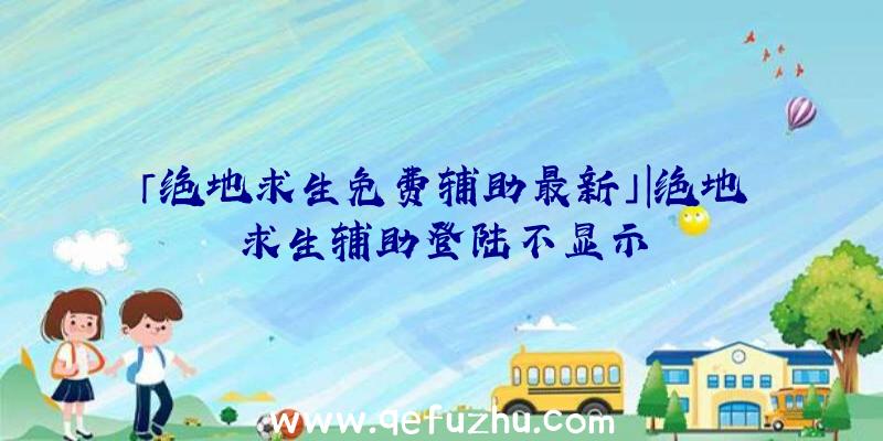 「绝地求生免费辅助最新」|绝地求生辅助登陆不显示